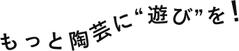もっと陶芸に“遊び”を！